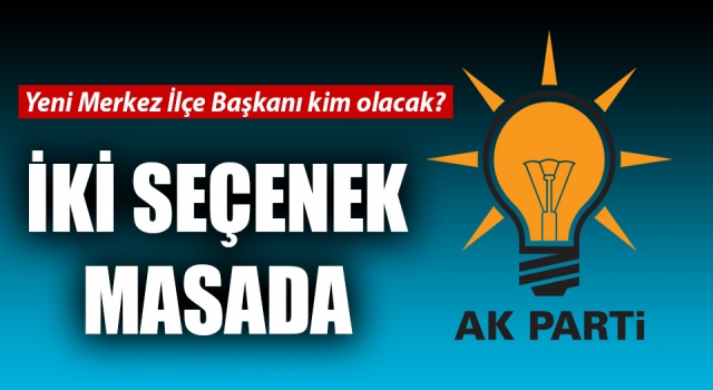 AK Parti’de Merkez İlçe Başkanlığı için iki seçenek masada