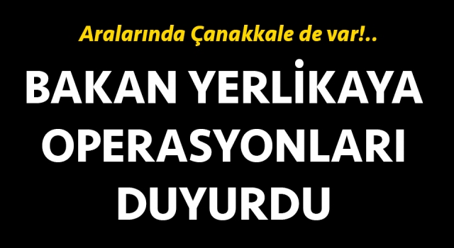 Bakan Yerlikaya operasyonları duyurdu: Aralarında Çanakkale de var