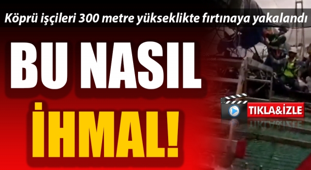 Bu nasıl ihmal: Köprü işçileri 300 metre yükseklikte fırtınaya yakalandı!