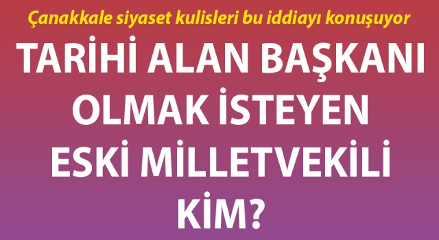 Çanakkale Tarihi Alan Başkanı olmak isteyen eski milletvekili kim?